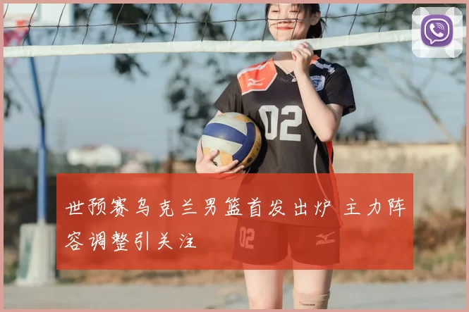 世预赛乌克兰男篮首发出炉 主力阵容调整引关注