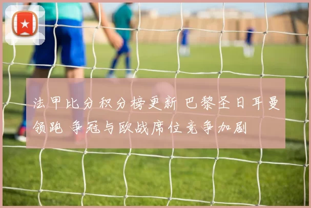 法甲比分积分榜更新 巴黎圣日耳曼领跑 争冠与欧战席位竞争加剧
