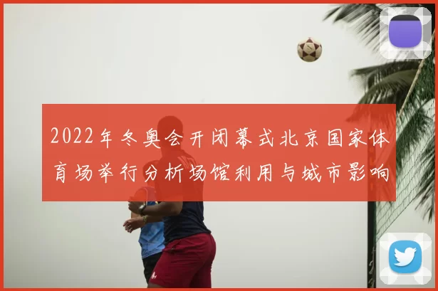 2022年冬奥会开闭幕式北京国家体育场举行分析场馆利用与城市影响