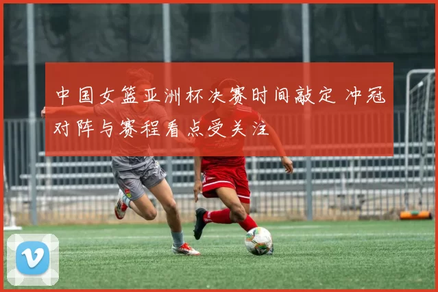 中国女篮亚洲杯决赛时间敲定 冲冠对阵与赛程看点受关注