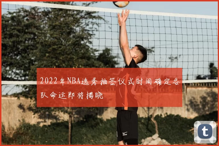 2022年NBA选秀抽签仪式时间确定各队命运即将揭晓