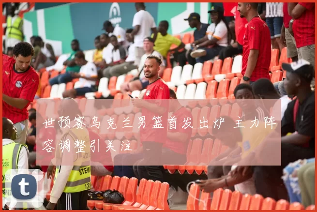 世预赛乌克兰男篮首发出炉 主力阵容调整引关注