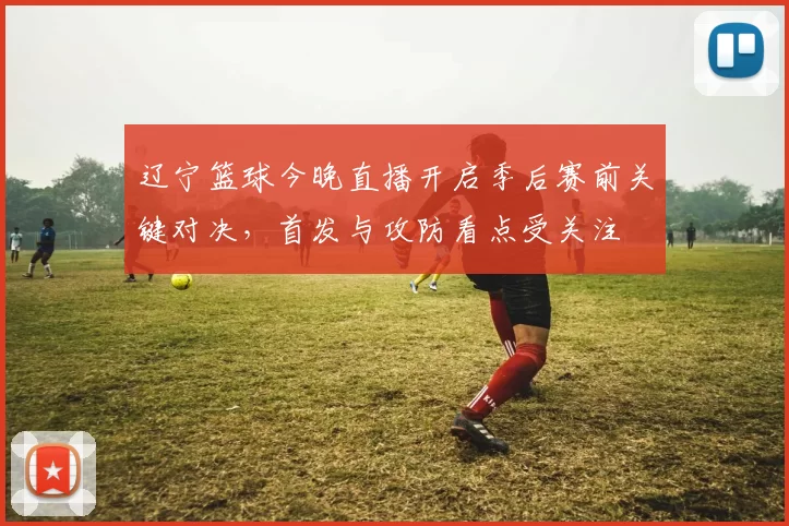 辽宁篮球今晚直播开启季后赛前关键对决，首发与攻防看点受关注