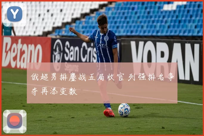 俄超男排鏖战五局收官 列强排名争夺再添变数