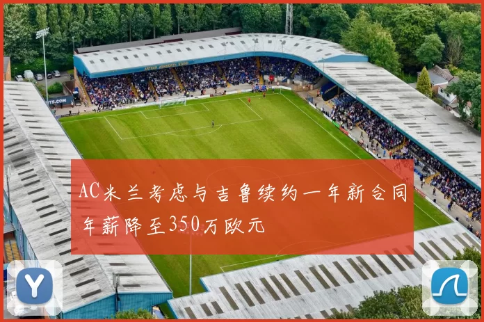 AC米兰考虑与吉鲁续约一年新合同年薪降至350万欧元