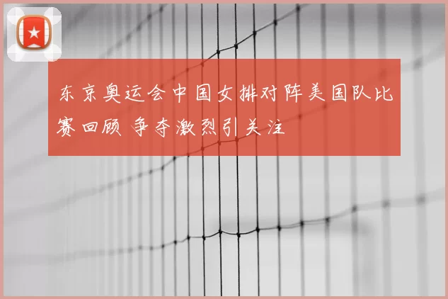 东京奥运会中国女排对阵美国队比赛回顾 争夺激烈引关注