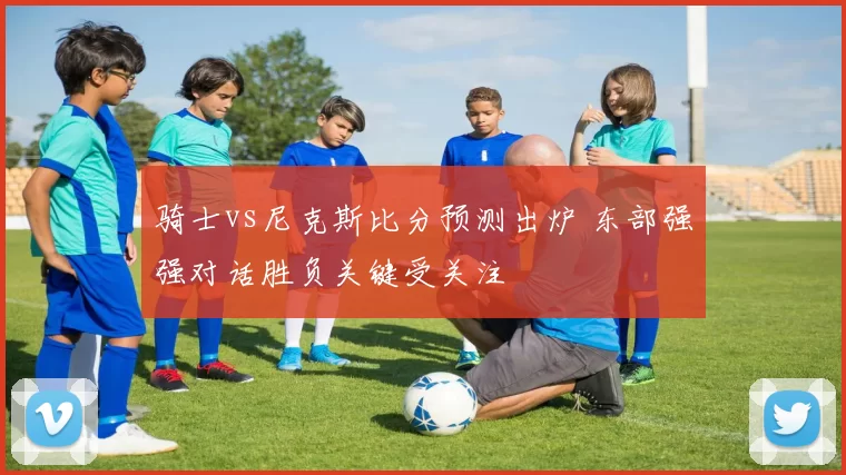骑士vs尼克斯比分预测出炉 东部强强对话胜负关键受关注