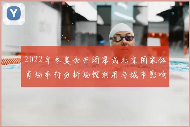 2022年冬奥会开闭幕式北京国家体育场举行分析场馆利用与城市影响