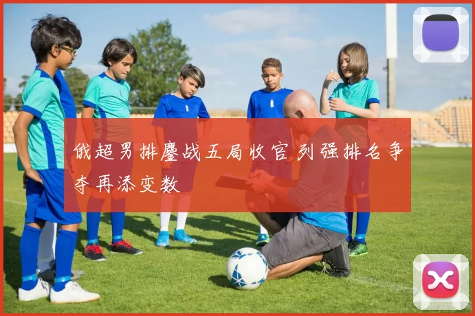 俄超男排鏖战五局收官 列强排名争夺再添变数