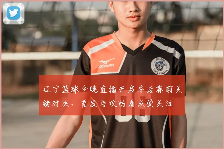 辽宁篮球今晚直播开启季后赛前关键对决，首发与攻防看点受关注