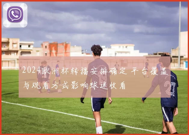 2024欧洲杯转播安排确定 平台覆盖与观看方式影响球迷收看