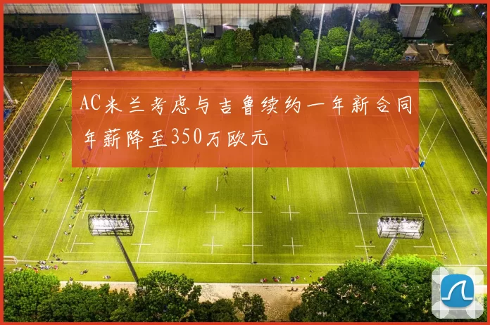 AC米兰考虑与吉鲁续约一年新合同年薪降至350万欧元