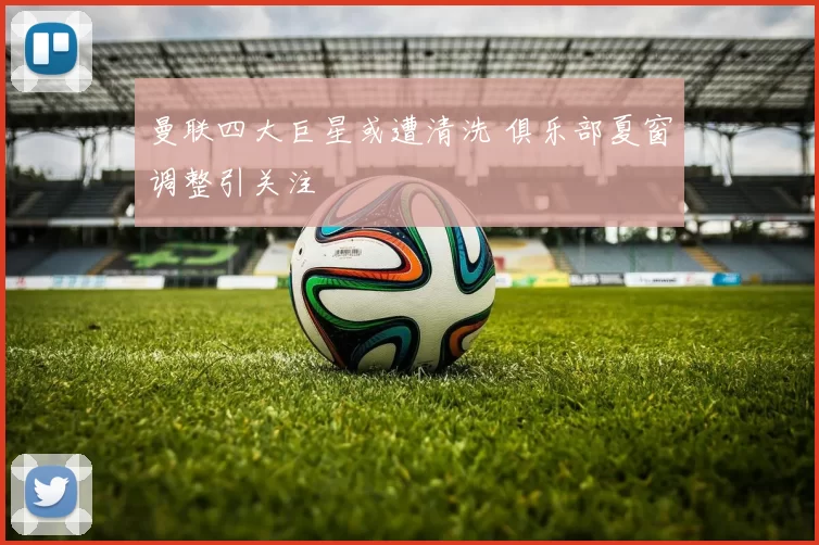 曼联四大巨星或遭清洗 俱乐部夏窗调整引关注
