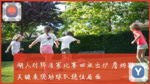 湖人对阵活塞比赛回放出炉 詹姆斯关键表现助球队稳住局面