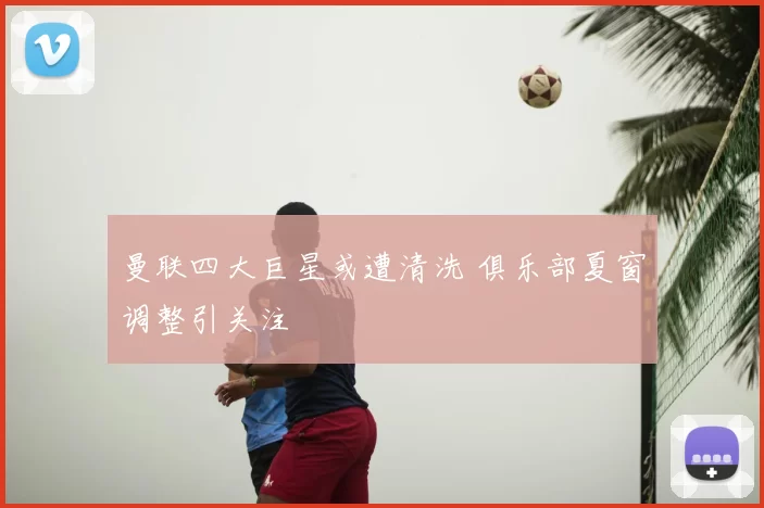 曼联四大巨星或遭清洗 俱乐部夏窗调整引关注
