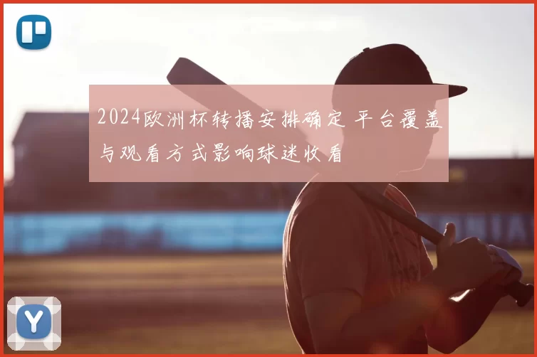 2024欧洲杯转播安排确定 平台覆盖与观看方式影响球迷收看