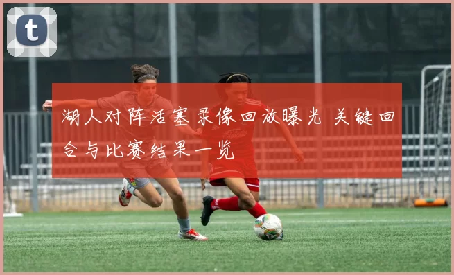 湖人对阵活塞录像回放曝光 关键回合与比赛结果一览