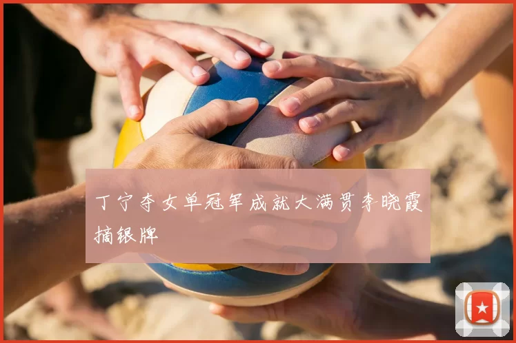 丁宁夺女单冠军成就大满贯李晓霞摘银牌