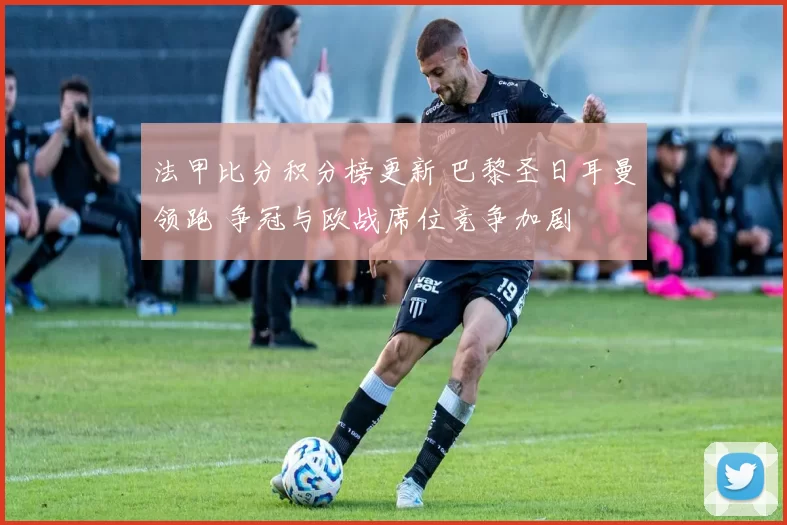 法甲比分积分榜更新 巴黎圣日耳曼领跑 争冠与欧战席位竞争加剧