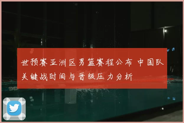 世预赛亚洲区男篮赛程公布 中国队关键战时间与晋级压力分析