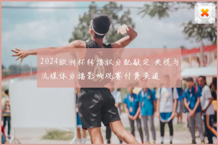 2024欧洲杯转播权分配敲定 央视与流媒体分播影响观赛付费渠道