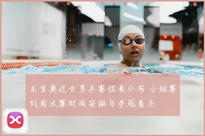 东京奥运会男乒赛程表公布 小组赛到淘汰赛时间安排与夺冠看点