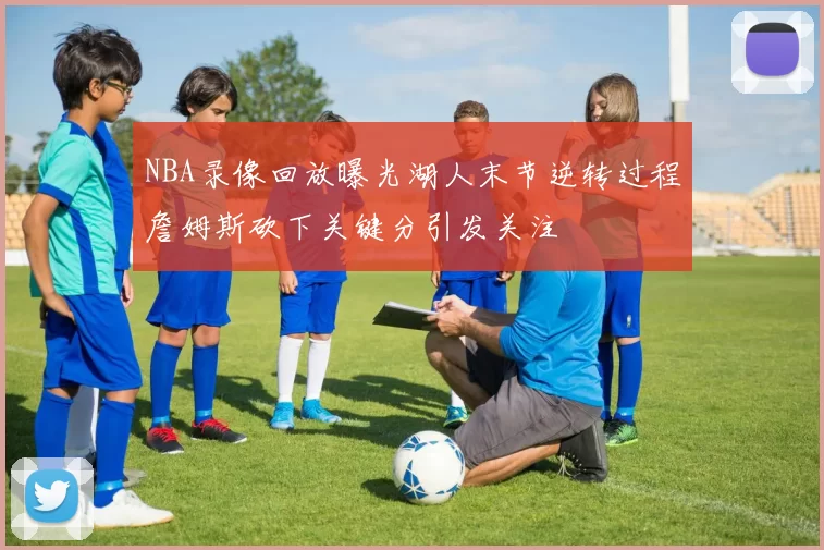 NBA录像回放曝光湖人末节逆转过程詹姆斯砍下关键分引发关注