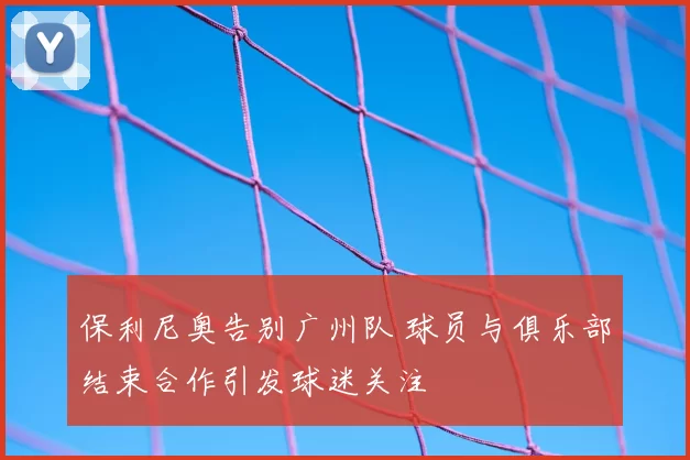 保利尼奥告别广州队 球员与俱乐部结束合作引发球迷关注