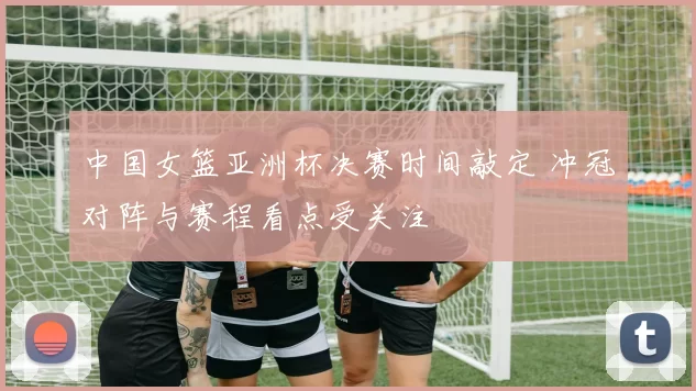 中国女篮亚洲杯决赛时间敲定 冲冠对阵与赛程看点受关注