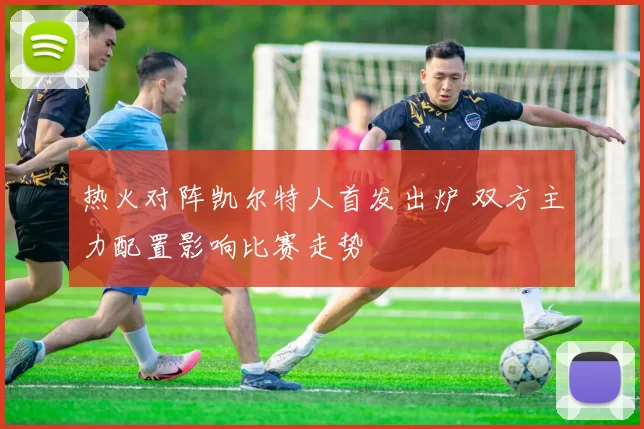 热火对阵凯尔特人首发出炉 双方主力配置影响比赛走势
