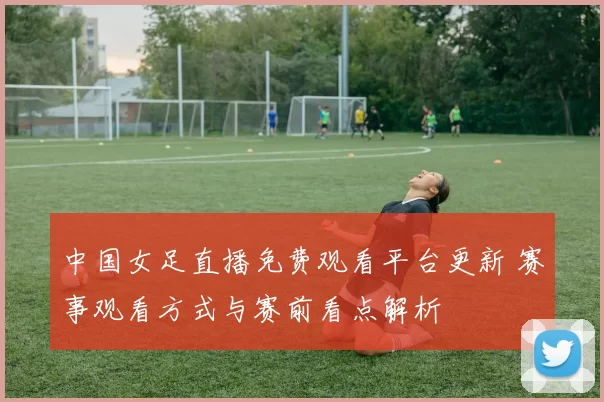 中国女足直播免费观看平台更新 赛事观看方式与赛前看点解析