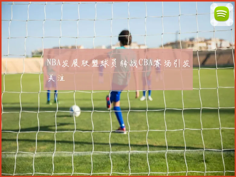 NBA发展联盟球员转战CBA赛场引发关注
