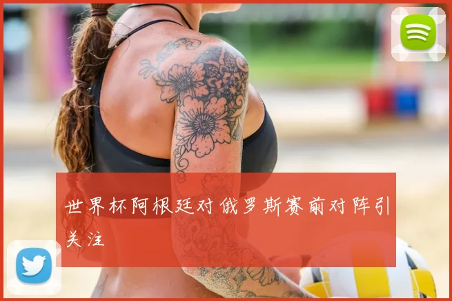 世界杯阿根廷对俄罗斯赛前对阵引关注