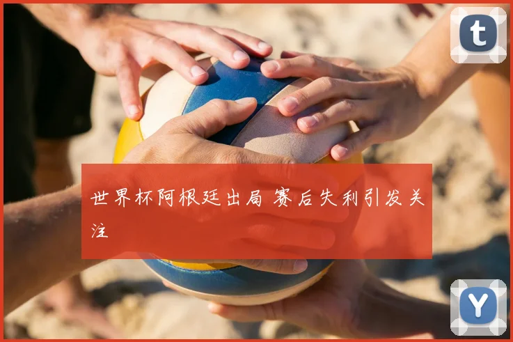 世界杯阿根廷出局 赛后失利引发关注