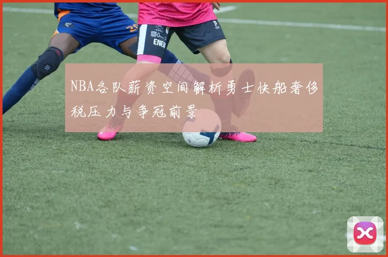 NBA各队薪资空间解析勇士快船奢侈税压力与争冠前景