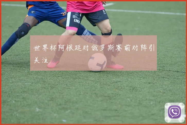 世界杯阿根廷对俄罗斯赛前对阵引关注