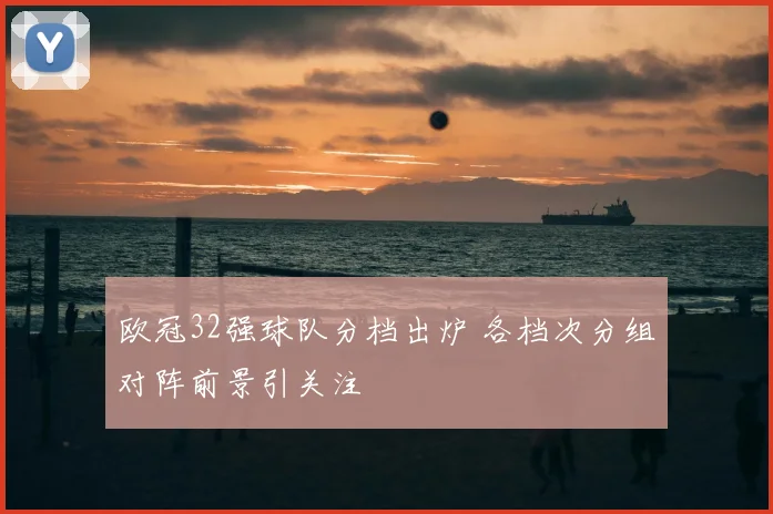 欧冠32强球队分档出炉 各档次分组对阵前景引关注