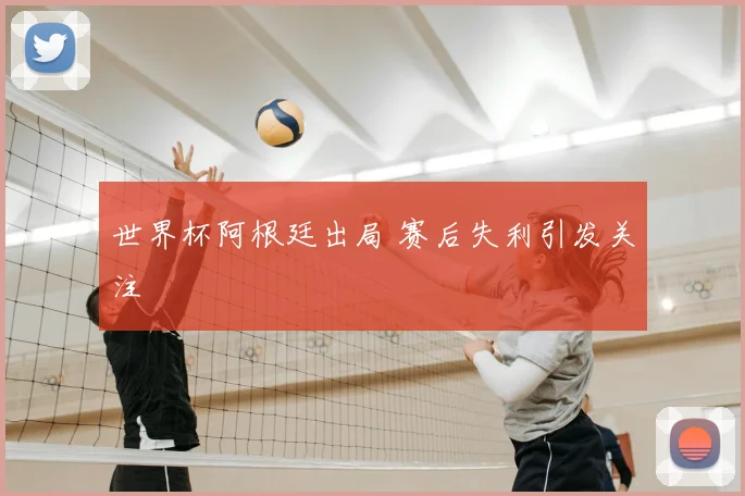 世界杯阿根廷出局 赛后失利引发关注