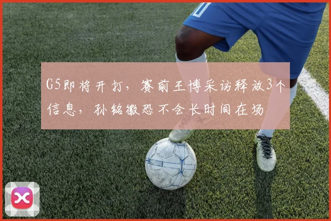 G5即将开打，赛前王博采访释放3个信息，孙铭徽恐不会长时间在场